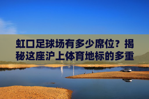 虹口足球场有多少席位?揭秘这座沪上体育地标的多重面貌