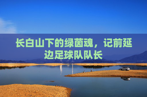 长白山下的绿茵魂,记前延边足球队队长