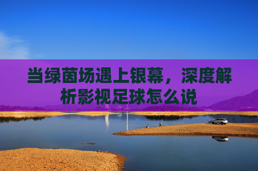 当绿茵场遇上银幕,深度解析影视足球怎么说