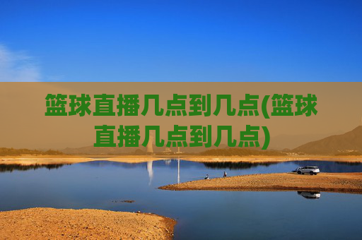 篮球直播几点到几点(篮球直播几点到几点)