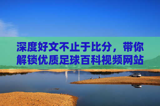 深度好文不止于比分,带你解锁优质足球百科视频网站,深度解读绿茵传奇