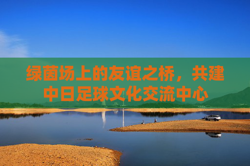 绿茵场上的友谊之桥,共建中日足球文化交流中心