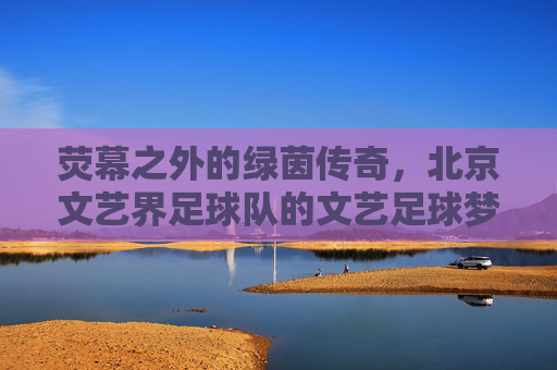 荧幕之外的绿茵传奇,北京文艺界足球队的文艺足球梦