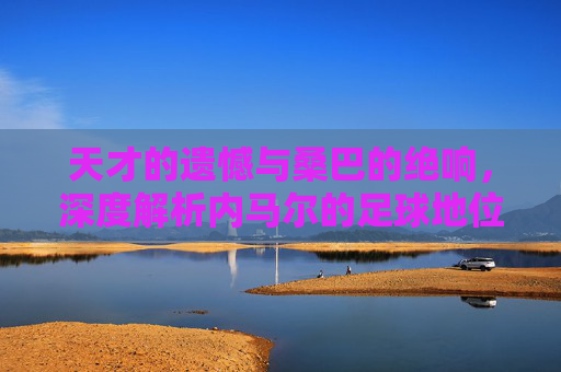 天才的遗憾与桑巴的绝响,深度解析内马尔的足球地位