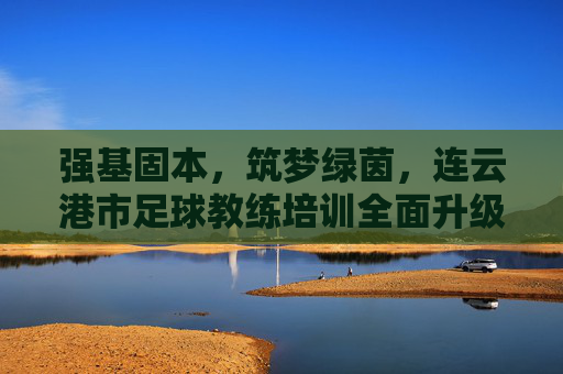 强基固本，筑梦绿茵，连云港市足球教练培训全面升级，赋能足球青训未来