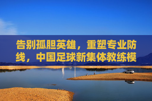 告别孤胆英雄,重塑专业防线,中国足球新集体教练模式的崛起