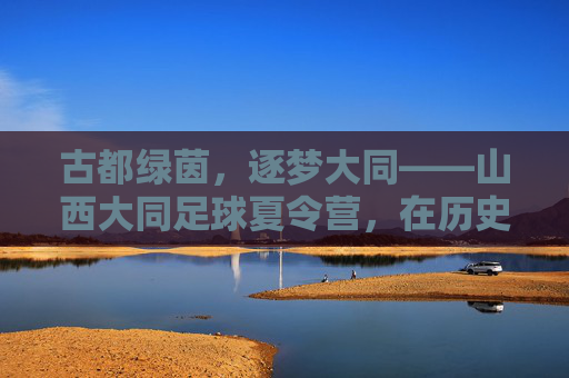 古都绿茵，逐梦大同——山西大同足球夏令营，在历史与汗水中成长