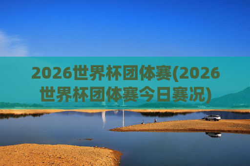 2026世界杯团体赛(2026世界杯团体赛今日赛况)