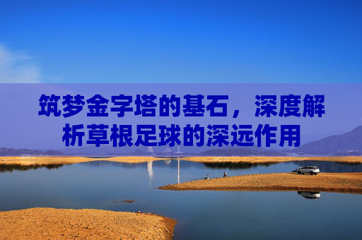 筑梦金字塔的基石,深度解析草根足球的深远作用