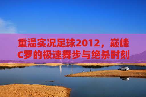 重温实况足球2012，巅峰C罗的极速舞步与绝杀时刻