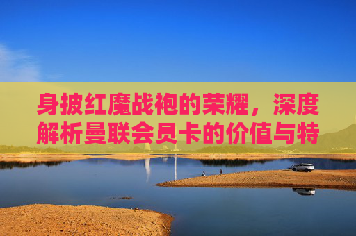 身披红魔战袍的荣耀,深度解析曼联会员卡的价值与特权