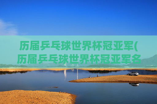 历届乒乓球世界杯冠亚军(历届乒乓球世界杯冠亚军名单)