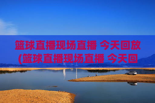 篮球直播现场直播 今天回放(篮球直播现场直播 今天回放视频)