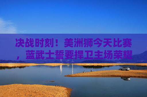 决战时刻!美洲狮今天比赛,蓝武士誓要捍卫主场荣耀