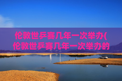 伦敦世乒赛几年一次举办(伦敦世乒赛几年一次举办的)