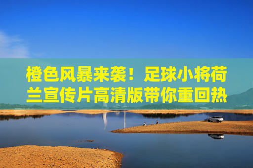 橙色风暴来袭!足球小将荷兰宣传片高清版带你重回热血巅峰