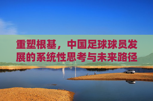 重塑根基，中国足球球员发展的系统性思考与未来路径