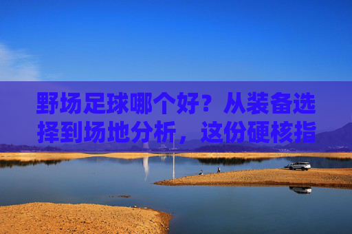 野场足球哪个好?从装备选择到场地分析,这份硬核指南请收好