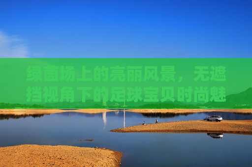 绿茵场上的亮丽风景,无遮挡视角下的足球宝贝时尚魅力