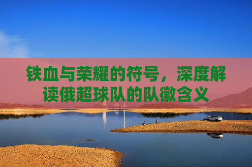 铁血与荣耀的符号，深度解读俄超球队的队徽含义