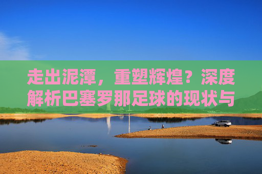 走出泥潭，重塑辉煌？深度解析巴塞罗那足球的现状与未来