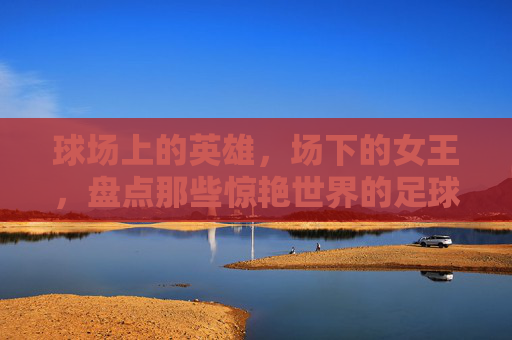 球场上的英雄，场下的女王，盘点那些惊艳世界的足球名将老婆们