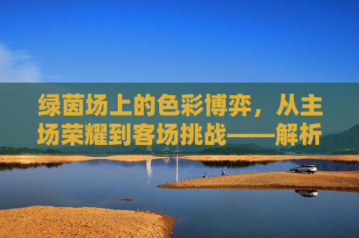 绿茵场上的色彩博弈，从主场荣耀到客场挑战——解析足球主客场球服的象征意义