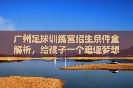 广州足球训练营招生条件全解析，给孩子一个追逐梦想的机会