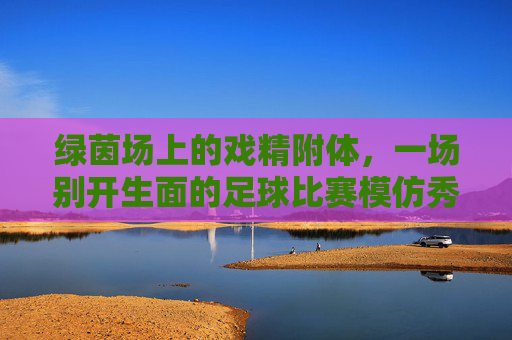 绿茵场上的戏精附体，一场别开生面的足球比赛模仿秀