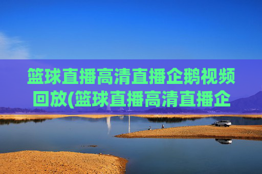 篮球直播高清直播企鹅视频回放(篮球直播高清直播企鹅视频回放在哪看)