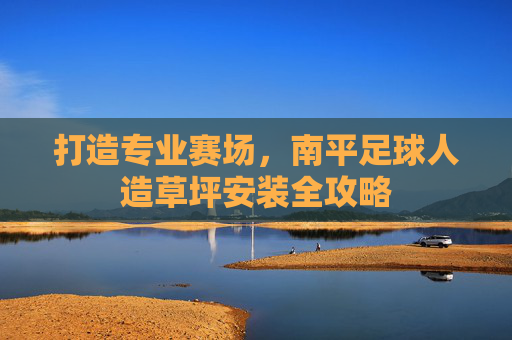 打造专业赛场，南平足球人造草坪安装全攻略
