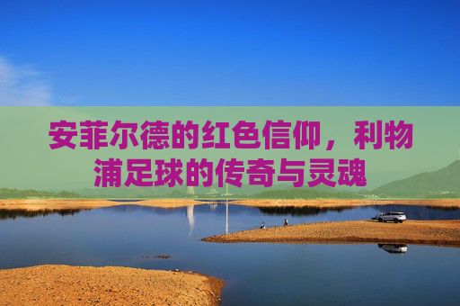安菲尔德的红色信仰,利物浦足球的传奇与灵魂