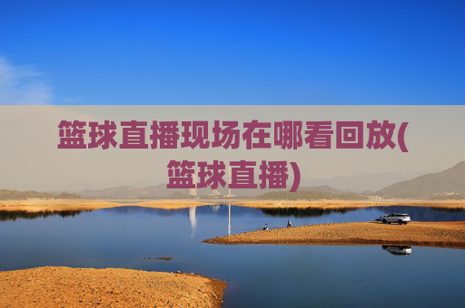篮球直播现场在哪看回放(篮球直播)