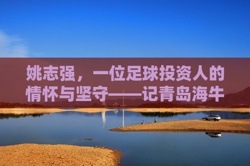 姚志强,一位足球投资人的情怀与坚守——记青岛海牛足球俱乐部背后的掌舵人