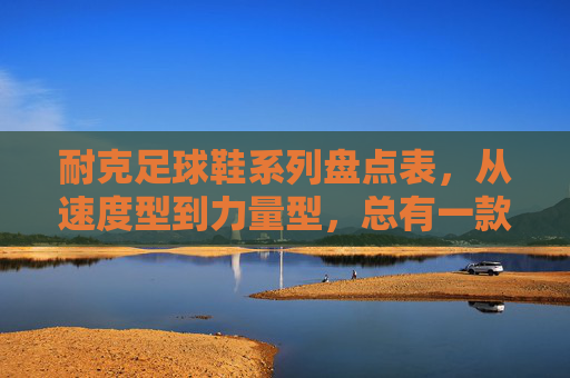 耐克足球鞋系列盘点表，从速度型到力量型，总有一款适合你