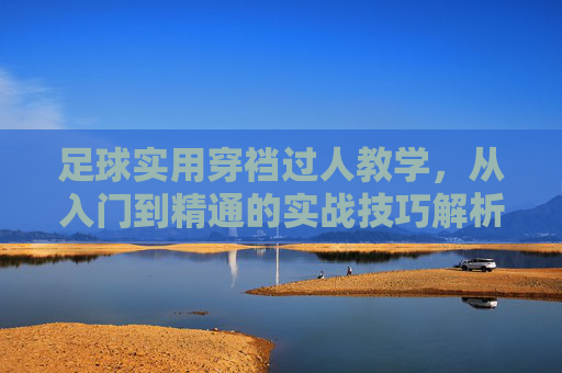 足球实用穿裆过人教学，从入门到精通的实战技巧解析