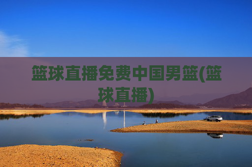 篮球直播免费中国男篮(篮球直播)
