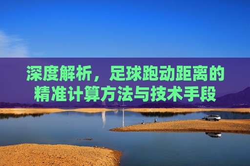 深度解析,足球跑动距离的精准计算方法与技术手段