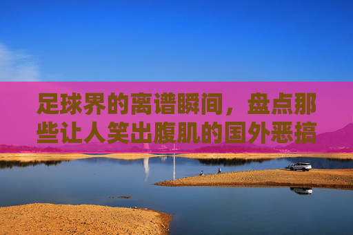 足球界的离谱瞬间，盘点那些让人笑出腹肌的国外恶搞图
