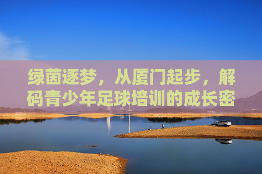 绿茵逐梦,从厦门起步,解码青少年足球培训的成长密码