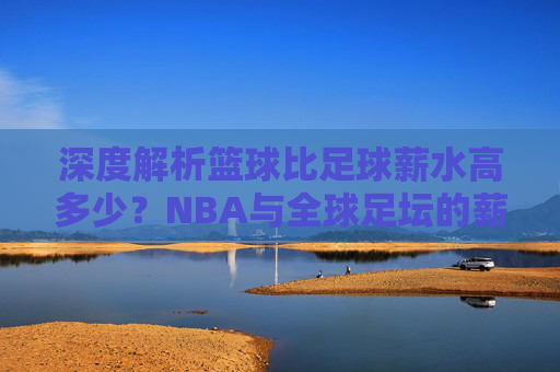 深度解析篮球比足球薪水高多少？NBA与全球足坛的薪资差距大揭秘