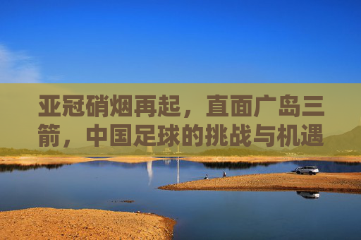 亚冠硝烟再起，直面广岛三箭，中国足球的挑战与机遇