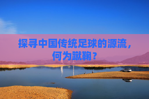 探寻中国传统足球的源流,何为蹴鞠?