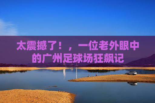太震撼了!,一位老外眼中的广州足球场狂飙记
