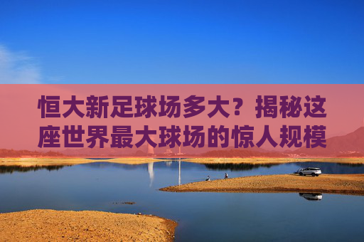 恒大新足球场多大?揭秘这座世界最大球场的惊人规模与数据