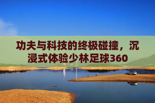 功夫与科技的终极碰撞,沉浸式体验少林足球360