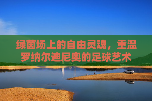 绿茵场上的自由灵魂，重温罗纳尔迪尼奥的足球艺术