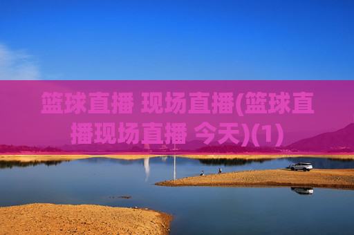 篮球直播 现场直播(篮球直播现场直播 今天)(1)