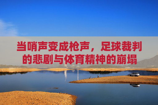 当哨声变成枪声，足球裁判的悲剧与体育精神的崩塌