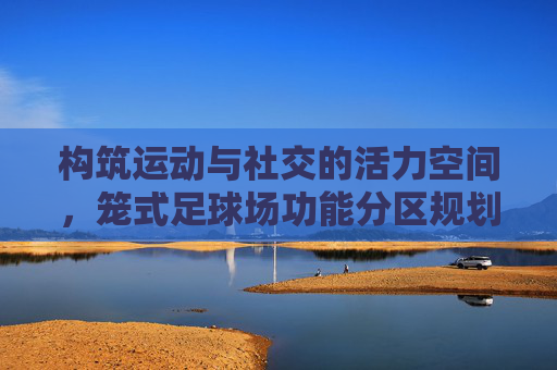 构筑运动与社交的活力空间,笼式足球场功能分区规划全解析